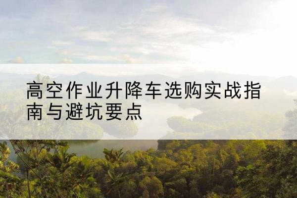 沙雅升降车怎么选-高空作业升降车选购实战指南与避坑要点