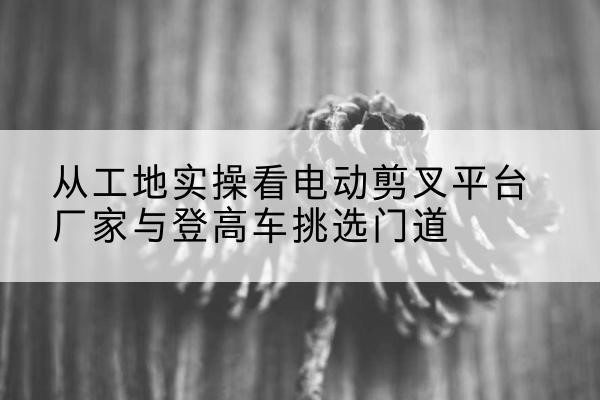 沙雅电动剪叉升降平台厂家-从工地实操看电动剪叉平台厂家与登高车挑选门道