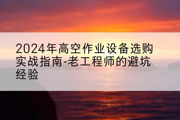 沙雅高空作业升降机厂家推荐-2024年高空作业设备选购实战指南-老工程师的避坑经验