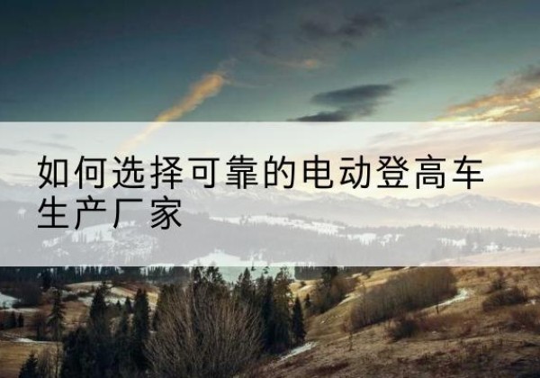 沙雅电动登高车厂家-如何选择可靠的电动登高车生产厂家