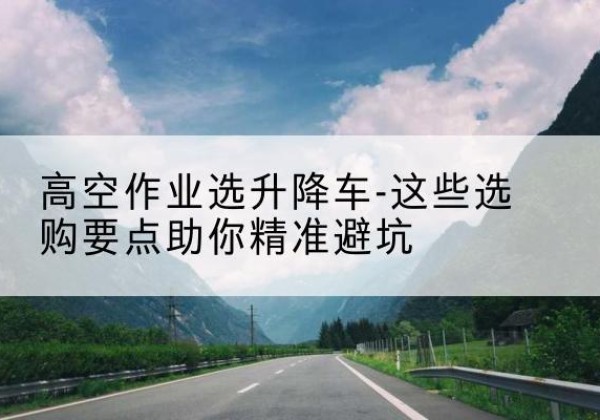 沙雅升降车厂家-高空作业选升降车-这些选购要点助你*避坑