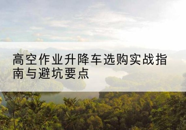 沙雅升降车怎么选-高空作业升降车选购实战指南与避坑要点