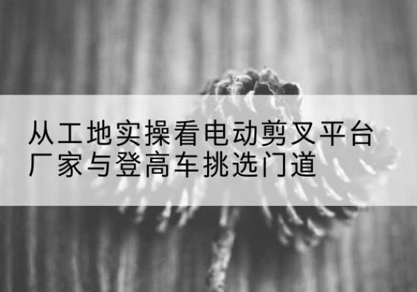沙雅电动剪叉升降平台厂家-从工地实操看电动剪叉平台厂家与登高车挑选门道