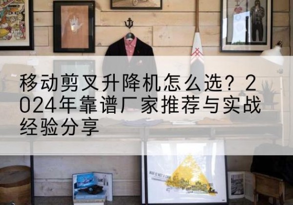 沙雅升降平台厂家推荐-移动剪叉升降机怎么选？2024年靠谱厂家推荐与实战经验分享