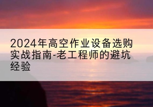 沙雅高空作业升降机厂家推荐-2024年高空作业设备选购实战指南-老工程师的避坑经验